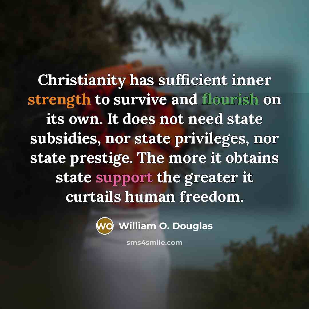 “Christianity has sufficient inner strength to survive and flourish on its own. It does not need state subsidies, nor state privileges, nor state prestige. The more it obtains state support the greater it curtails human freedom.” quote by William O. Douglas