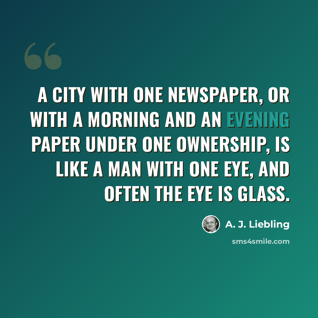 “A city with one newspaper, or with a morning and an evening paper under one ownership, is like a man with one eye, and often the eye is glass.” quote by A. J. Liebling