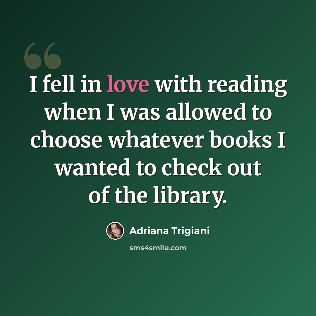 “I fell in love with reading when I was allowed to choose whatever books I wanted to check out of the library.” quote by Adriana Trigiani