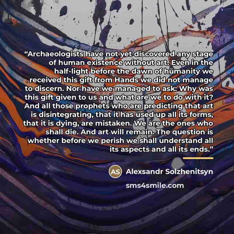 “Archaeologists have not yet discovered any stage of human existence without art. Even in the half-light before the dawn of humanity we received this gift from Hands we did not manage to discern. Nor have we managed to ask: Why was this gift given to us and what are we to do with it? And all those…” quote by Anonymous