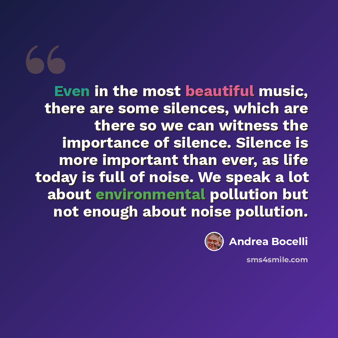 “Even in the most beautiful music, there are some silences, which are there so we can witness the importance of silence. Silence is more important than ever, as life today is full of noise. We speak a lot about environmental pollution but not enough about noise pollution.” quote by Andrea Bocelli