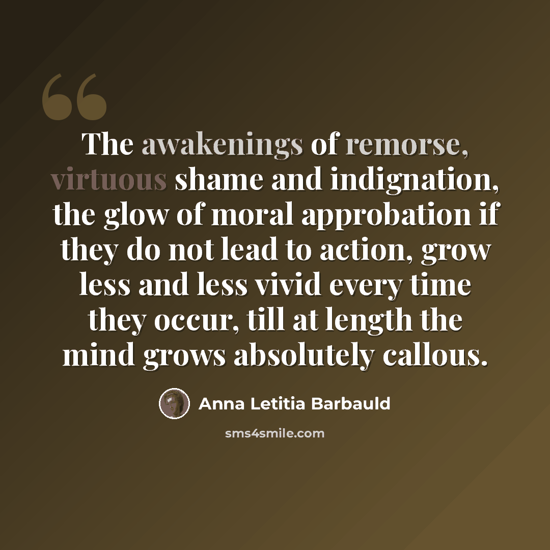 “The awakenings of remorse, virtuous shame and indignation, the glow of moral approbation if they do not lead to action, grow less and less vivid every time they occur, till at length the mind grows absolutely callous.” quote by Anna Letitia Barbauld