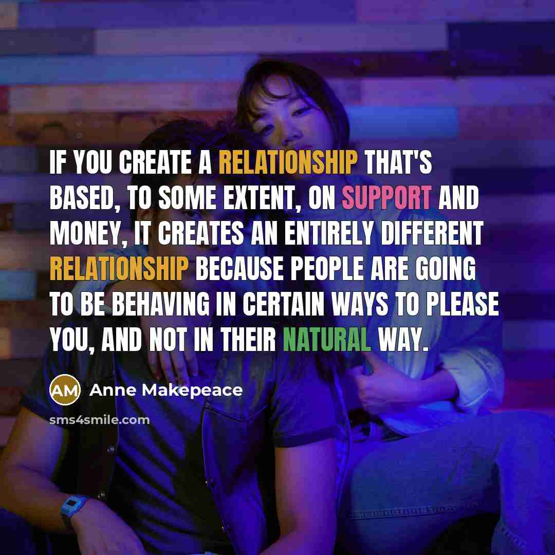 “If you create a relationship that's based, to some extent, on support and money, it creates an entirely different relationship because people are going to be behaving in certain ways to please you, and not in their natural way.” quote by Anne Makepeace