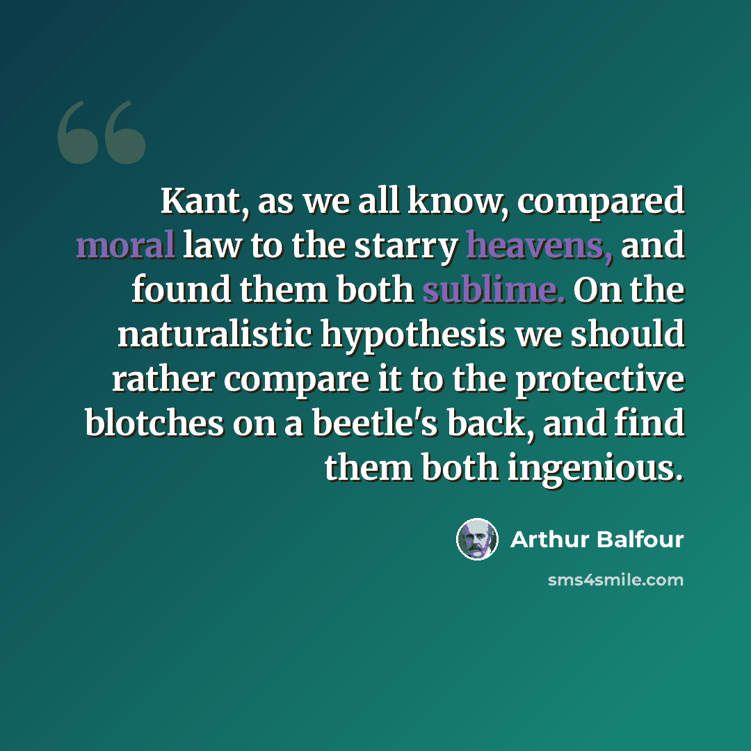 “Kant, as we all know, compared moral law to the starry heavens, and found them both sublime. On the naturalistic hypothesis we should rather compare it to the protective blotches on a beetle's back, and find them both ingenious.” quote by Arthur Balfour