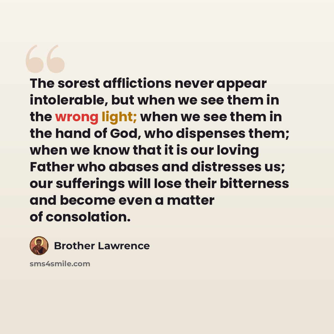 “The sorest afflictions never appear intolerable, but when we see them in the wrong light; when we see them in the hand of God, who dispenses them; when we know that it is our loving Father who abases and distresses us; our sufferings will lose their bitterness and become even a matter of…” quote by Brother Lawrence