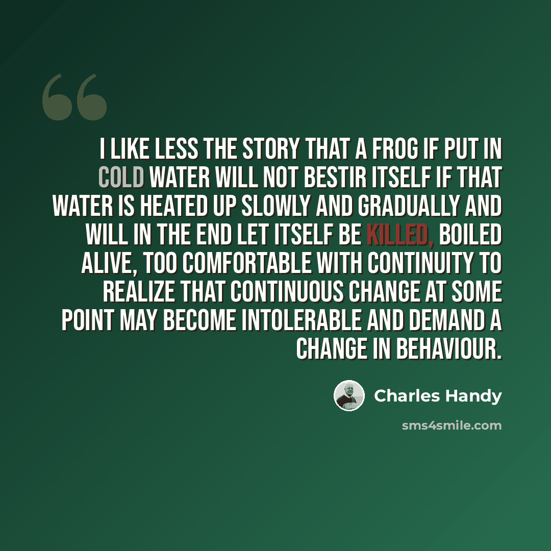“I like less the story that a frog if put in cold water will not bestir itself if that water is heated up slowly and gradually and will in the end let itself be killed, boiled alive, too comfortable with continuity to realize that continuous change at some point may become intolerable and demand a…” quote by Charles Handy