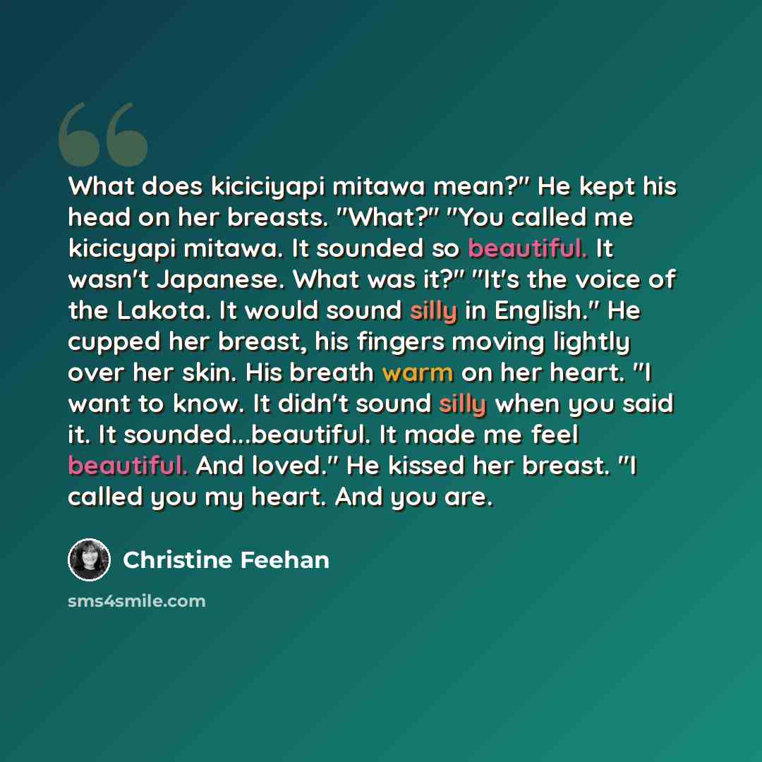 “What does kiciciyapi mitawa mean?" He kept his head on her breasts. "What?" "You called me kicicyapi mitawa. It sounded so beautiful. It wasn't Japanese. What was it?" "It's the voice of the Lakota. It would sound silly in English." He cupped her breast, his fingers moving lightly over her skin…” quote by Christine Feehan