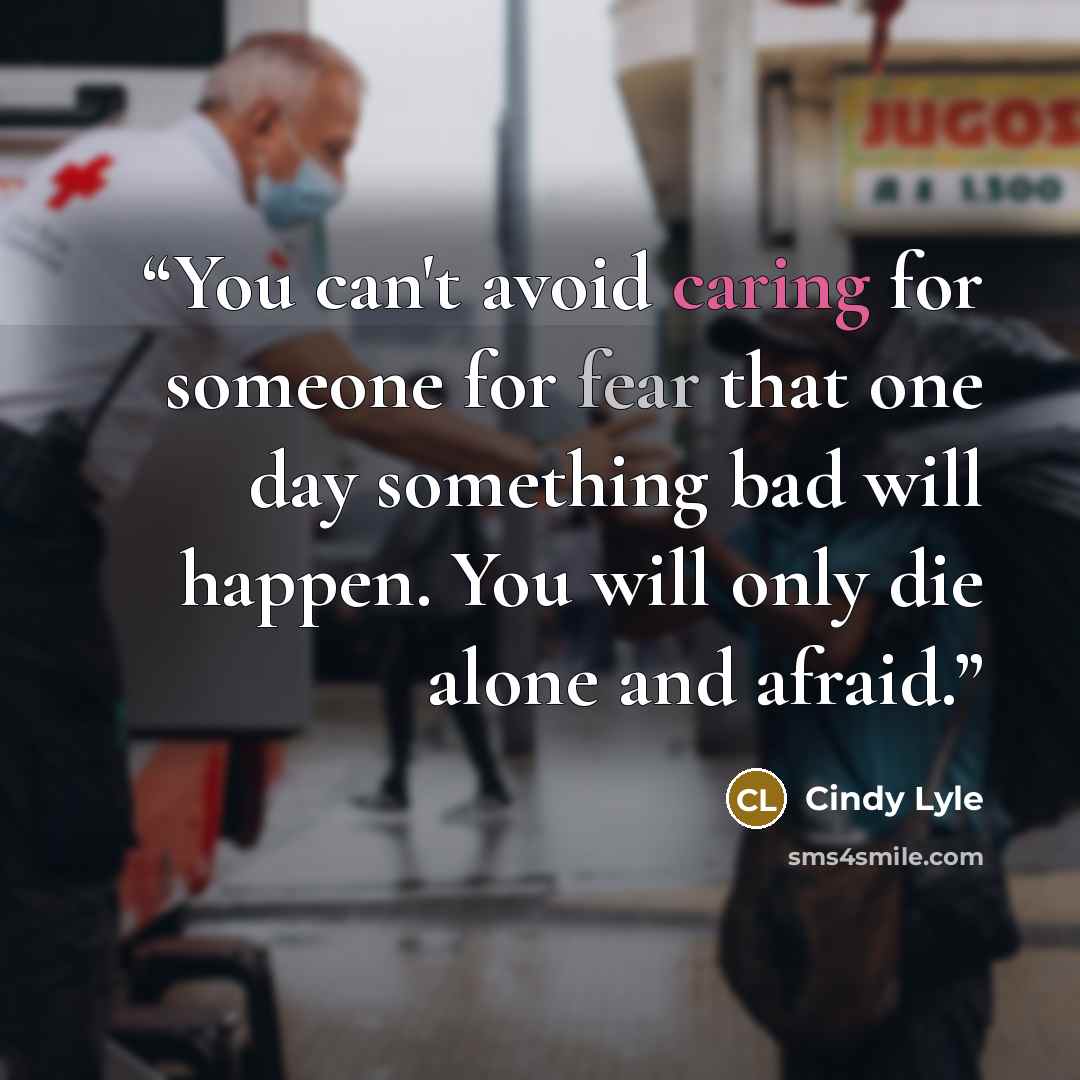 “You can't avoid caring for someone for fear that one day something bad will happen. You will only die alone and afraid.” quote by Cindy Lyle