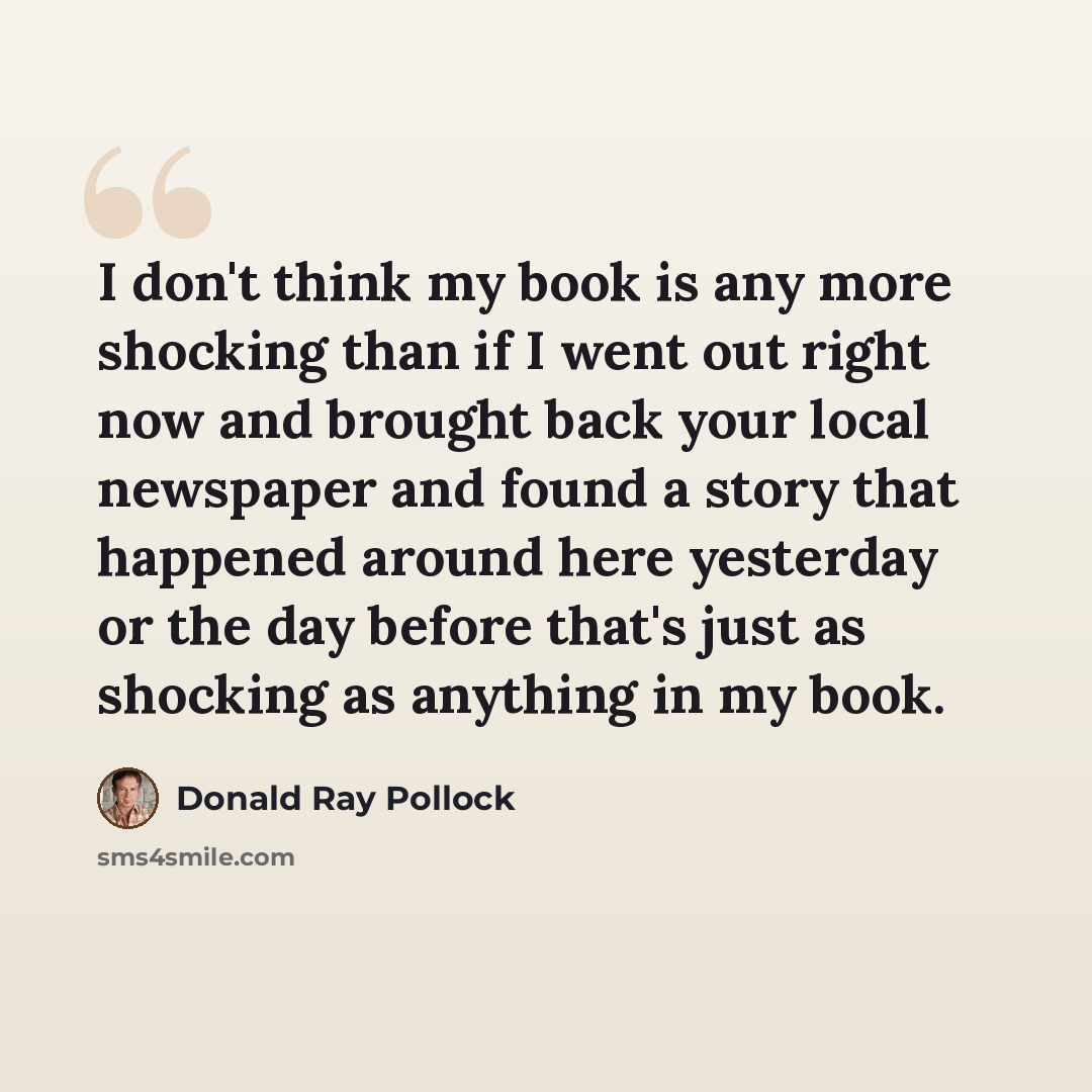 “I don't think my book is any more shocking than if I went out right now and brought back your local newspaper and found a story that happened around here yesterday or the day before that's just as shocking as anything in my book.” quote by Donald Ray Pollock
