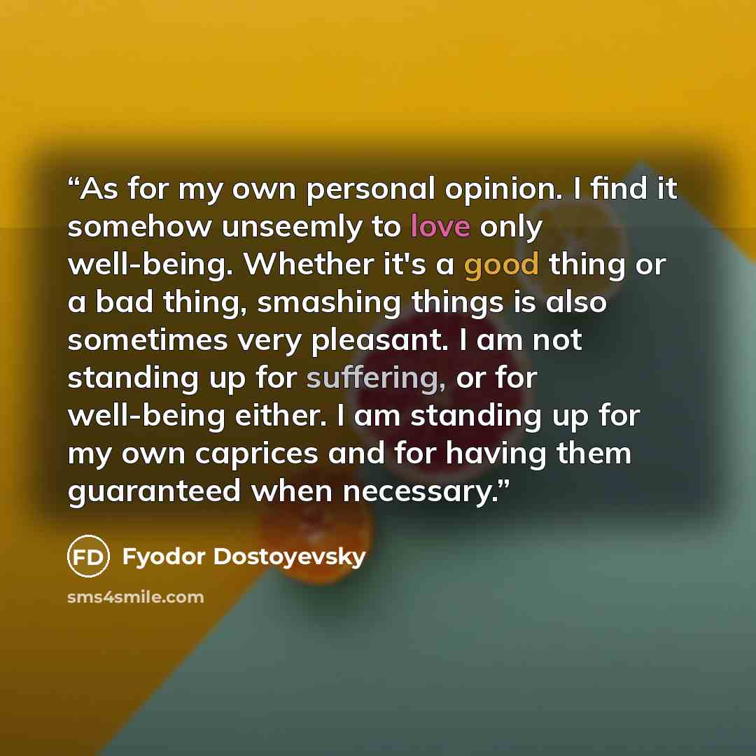 “As for my own personal opinion. I find it somehow unseemly to love only well-being. Whether it's a good thing or a bad thing, smashing things is also sometimes very pleasant. I am not standing up for suffering, or for well-being either. I am standing up for my own caprices and for having them…” quote by Fyodor Dostoyevsky