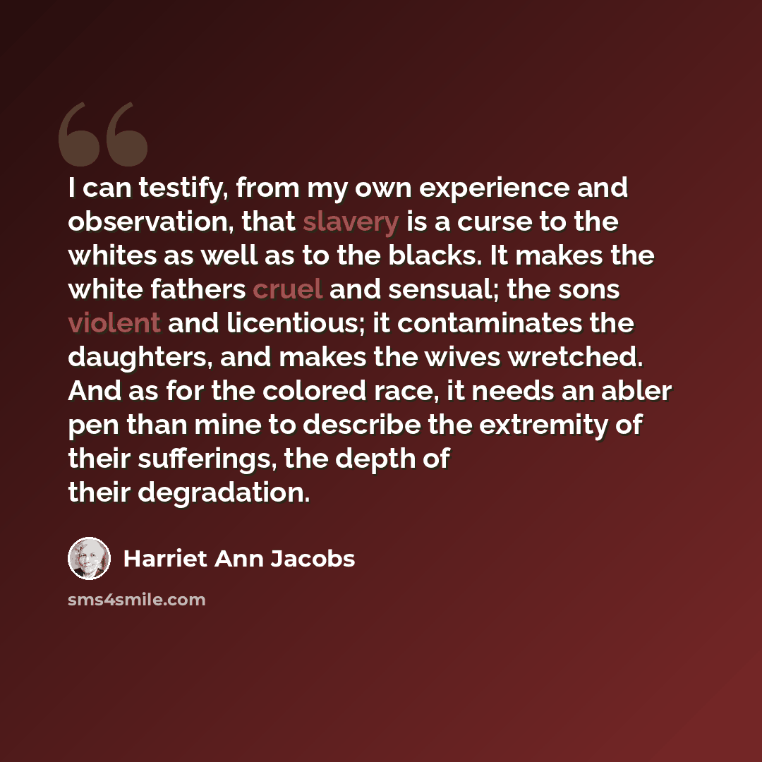 “I can testify, from my own experience and observation, that slavery is a curse to the whites as well as to the blacks. It makes the white fathers cruel and sensual; the sons violent and licentious; it contaminates the daughters, and makes the wives wretched. And as for the colored race, it needs…” quote by Harriet Ann Jacobs