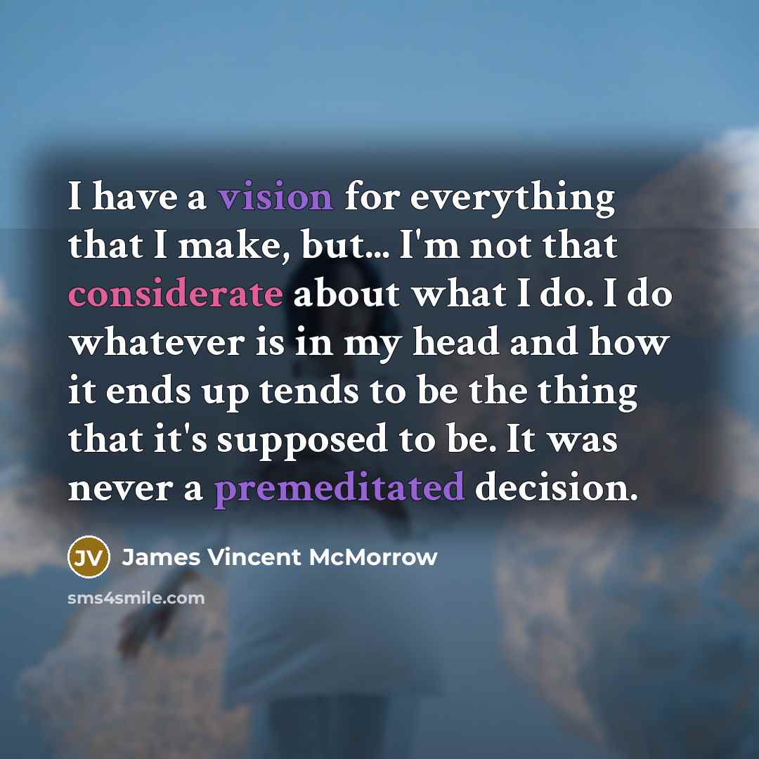 “I have a vision for everything that I make, but... I'm not that considerate about what I do. I do whatever is in my head and how it ends up tends to be the thing that it's supposed to be. It was never a premeditated decision.” quote by James Vincent McMorrow