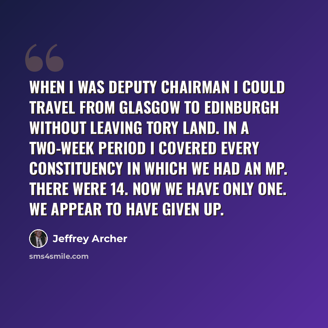 “When I was deputy chairman I could travel from Glasgow to Edinburgh without leaving Tory land. In a two-week period I covered every constituency in which we had an MP. There were 14. Now we have only one. We appear to have given up.” quote by Jeffrey Archer