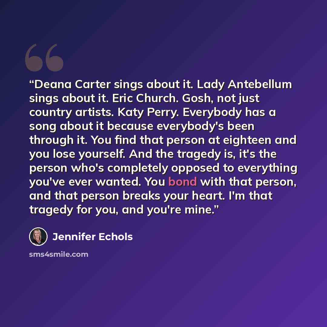 “Deana Carter sings about it. Lady Antebellum sings about it. Eric Church. Gosh, not just country artists. Katy Perry. Everybody has a song about it because everybody's been through it. You find that person at eighteen and you lose yourself. And the tragedy is, it's the person who's completely…” quote by Jennifer Echols