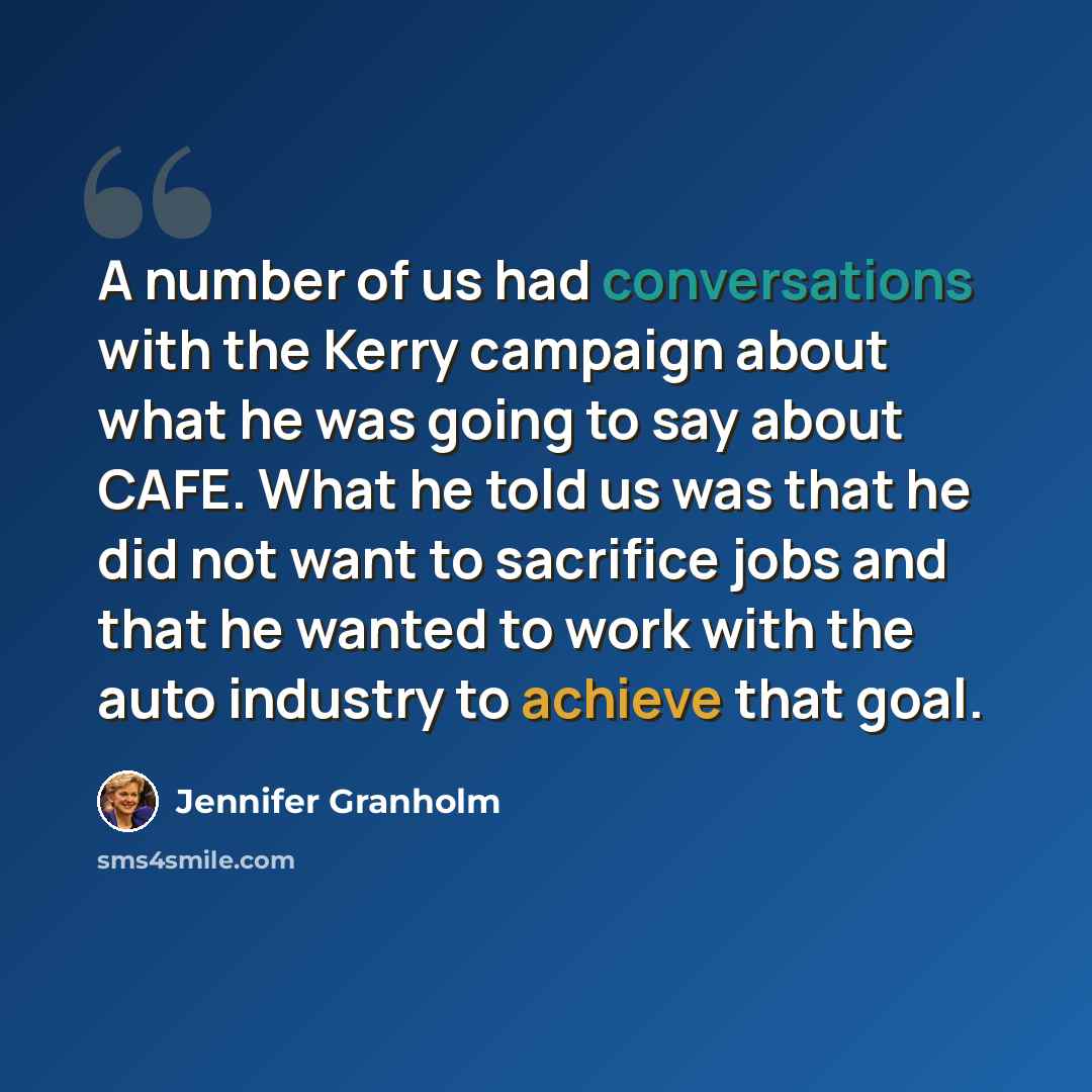 “A number of us had conversations with the Kerry campaign about what he was going to say about CAFE. What he told us was that he did not want to sacrifice jobs and that he wanted to work with the auto industry to achieve that goal.” quote by Jennifer Granholm