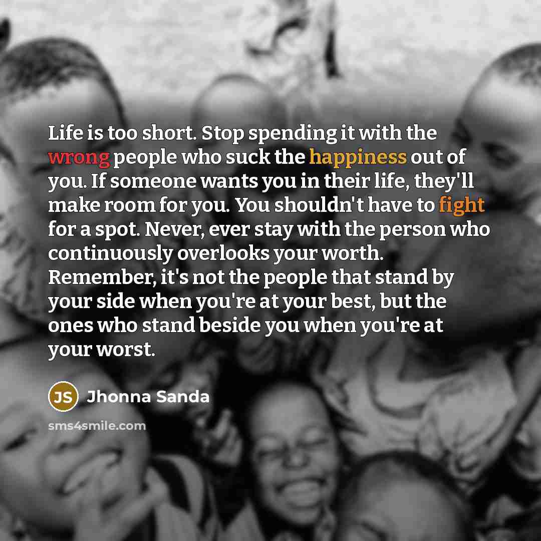 “Life is too short. Stop spending it with the wrong people who suck the happiness out of you. If someone wants you in their life, they'll make room for you. You shouldn't have to fight for a spot. Never, ever stay with the person who continuously overlooks your worth. Remember, it's not the people…” quote by Jhonna Sanda