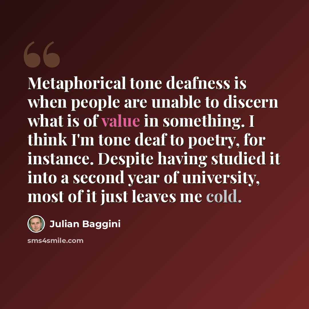 “Metaphorical tone deafness is when people are unable to discern what is of value in something. I think I'm tone deaf to poetry, for instance. Despite having studied it into a second year of university, most of it just leaves me cold.” quote by Julian Baggini