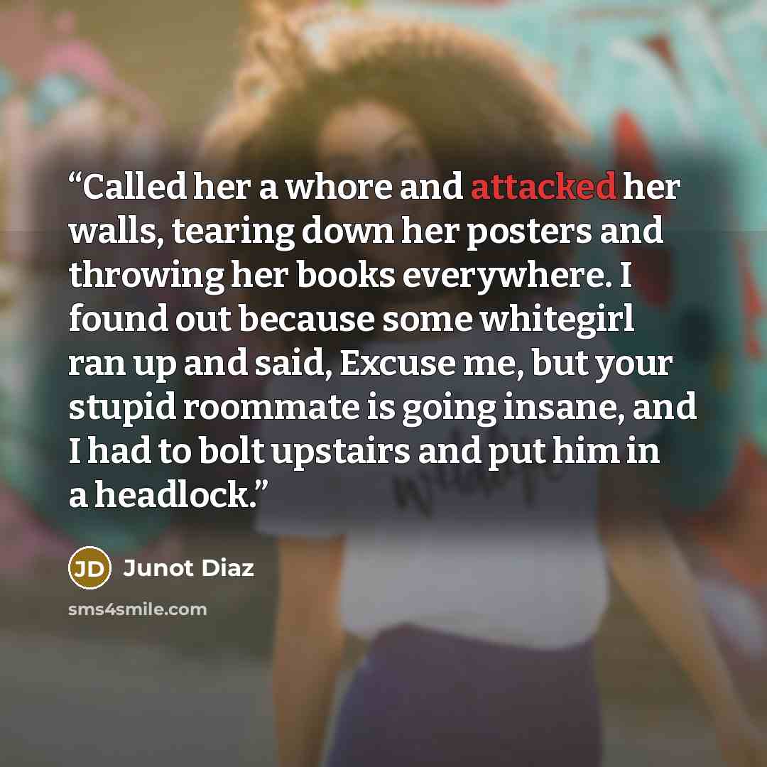“Called her a whore and attacked her walls, tearing down her posters and throwing her books everywhere. I found out because some whitegirl ran up and said, Excuse me, but your stupid roommate is going insane, and I had to bolt upstairs and put him in a headlock.” quote by Junot Díaz
