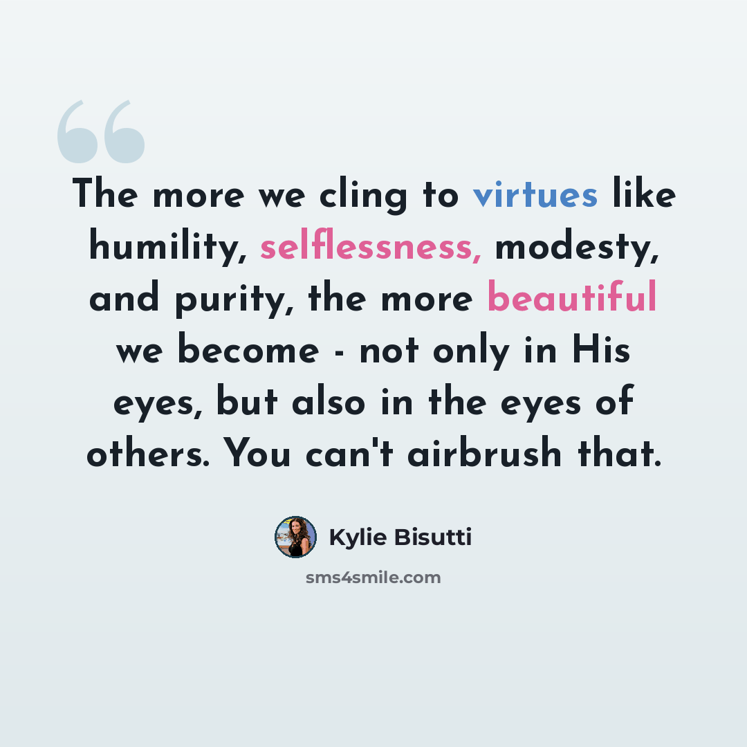 “The more we cling to virtues like humility, selflessness, modesty, and purity, the more beautiful we become - not only in His eyes, but also in the eyes of others. You can't airbrush that.” quote by Kylie Bisutti