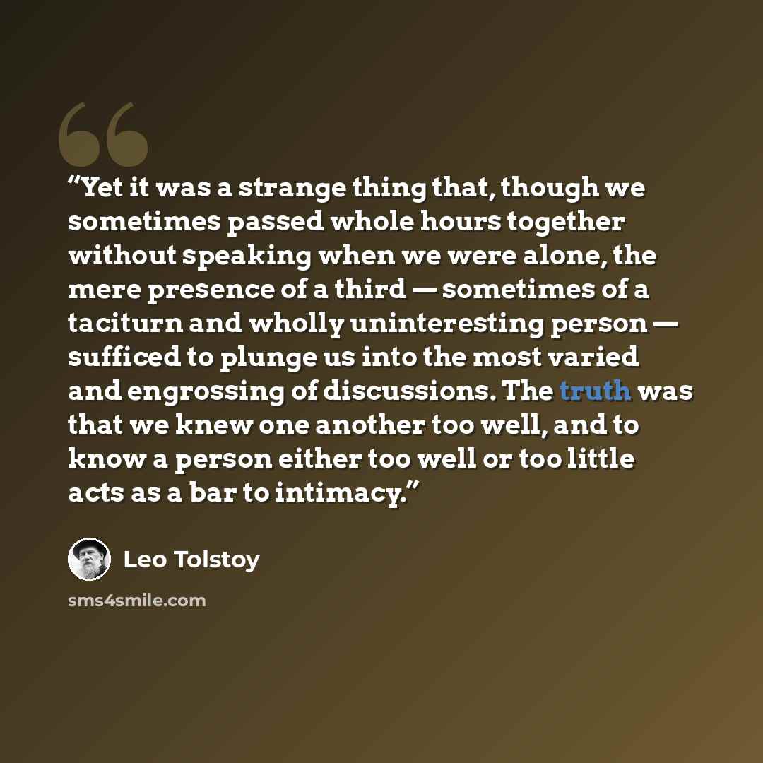 “Yet it was a strange thing that, though we sometimes passed whole hours together without speaking when we were alone, the mere presence of a third — sometimes of a taciturn and wholly uninteresting person — sufficed to plunge us into the most varied and engrossing of discussions. The truth was…” quote by Leo Tolstoy
