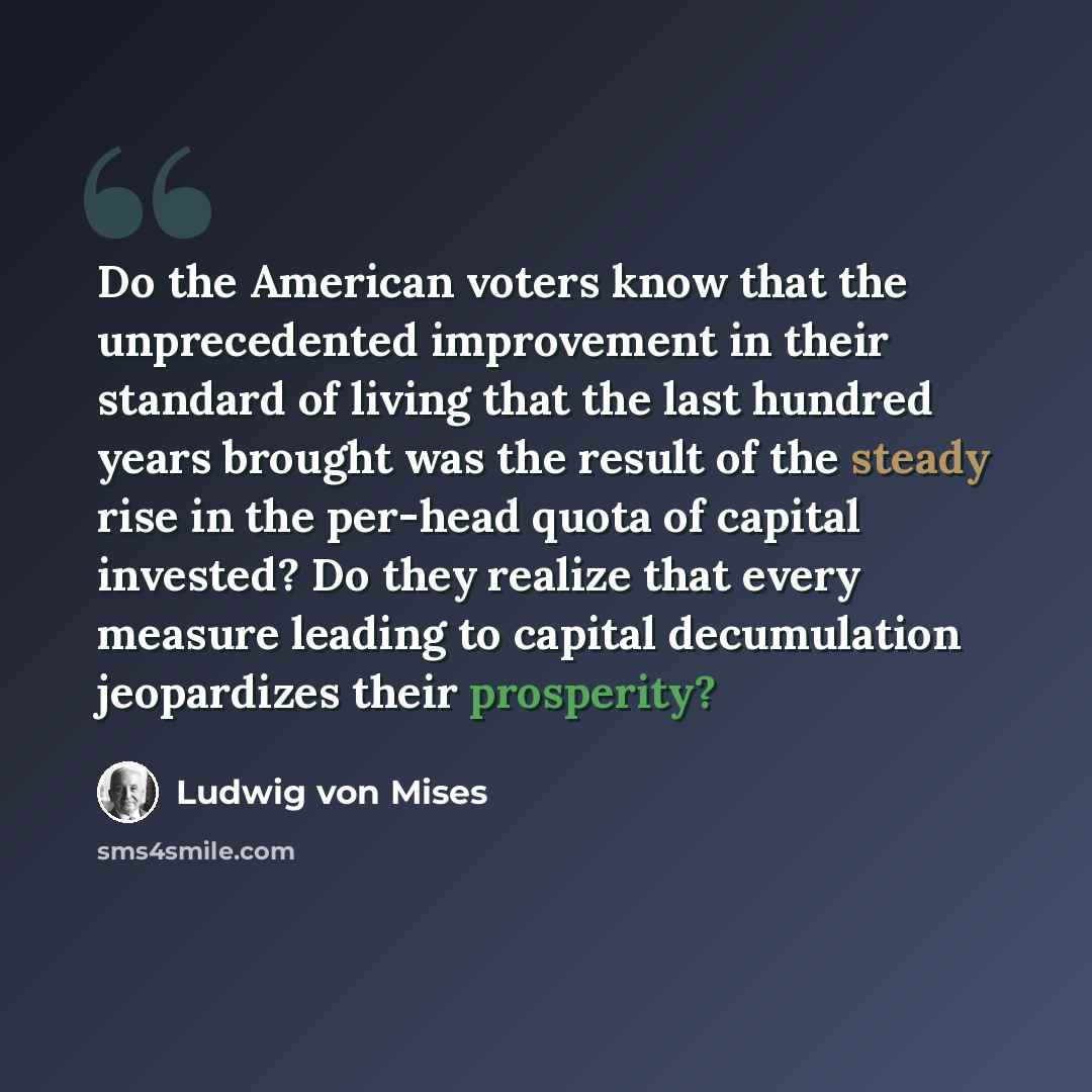 “Do the American voters know that the unprecedented improvement in their standard of living that the last hundred years brought was the result of the steady rise in the per-head quota of capital invested? Do they realize that every measure leading to capital decumulation jeopardizes their prosperity?” quote by Ludwig von Mises