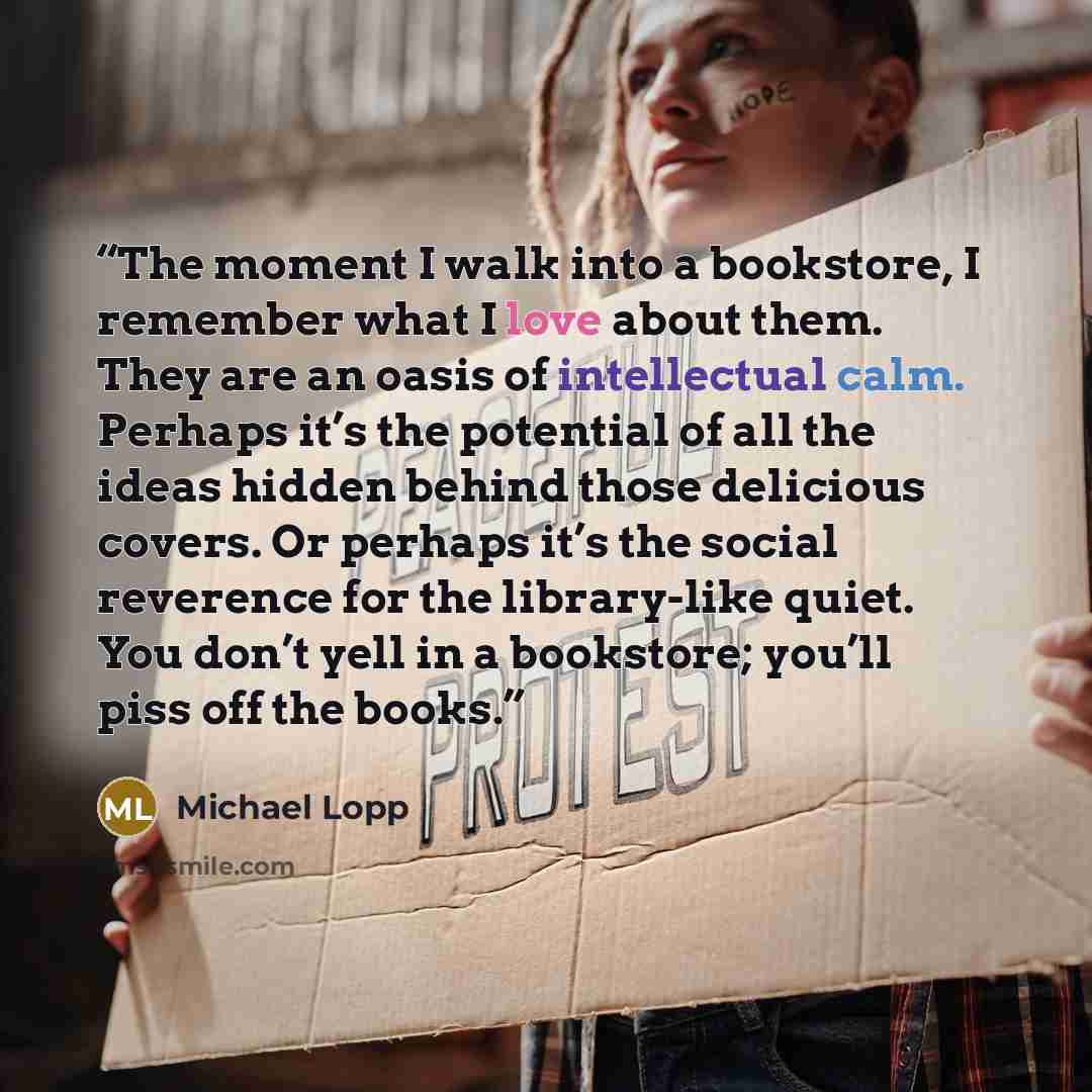 “The moment I walk into a bookstore, I remember what I love about them. They are an oasis of intellectual calm. Perhaps it’s the potential of all the ideas hidden behind those delicious covers. Or perhaps it’s the social reverence for the library-like quiet. You don’t yell in a bookstore; you’ll…” quote by Michael Lopp