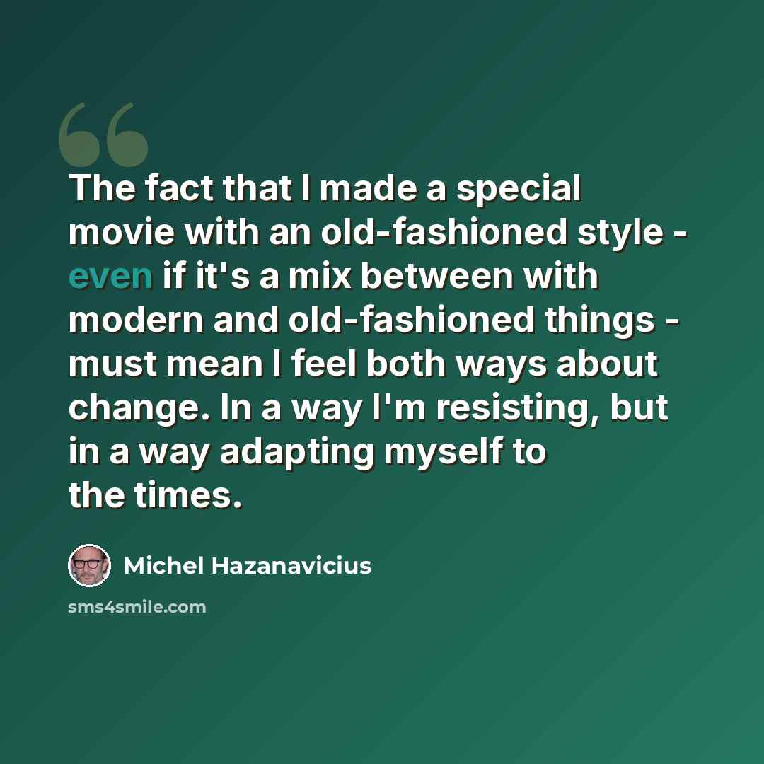 “The fact that I made a special movie with an old-fashioned style - even if it's a mix between with modern and old-fashioned things - must mean I feel both ways about change. In a way I'm resisting, but in a way adapting myself to the times.” quote by Michel Hazanavicius