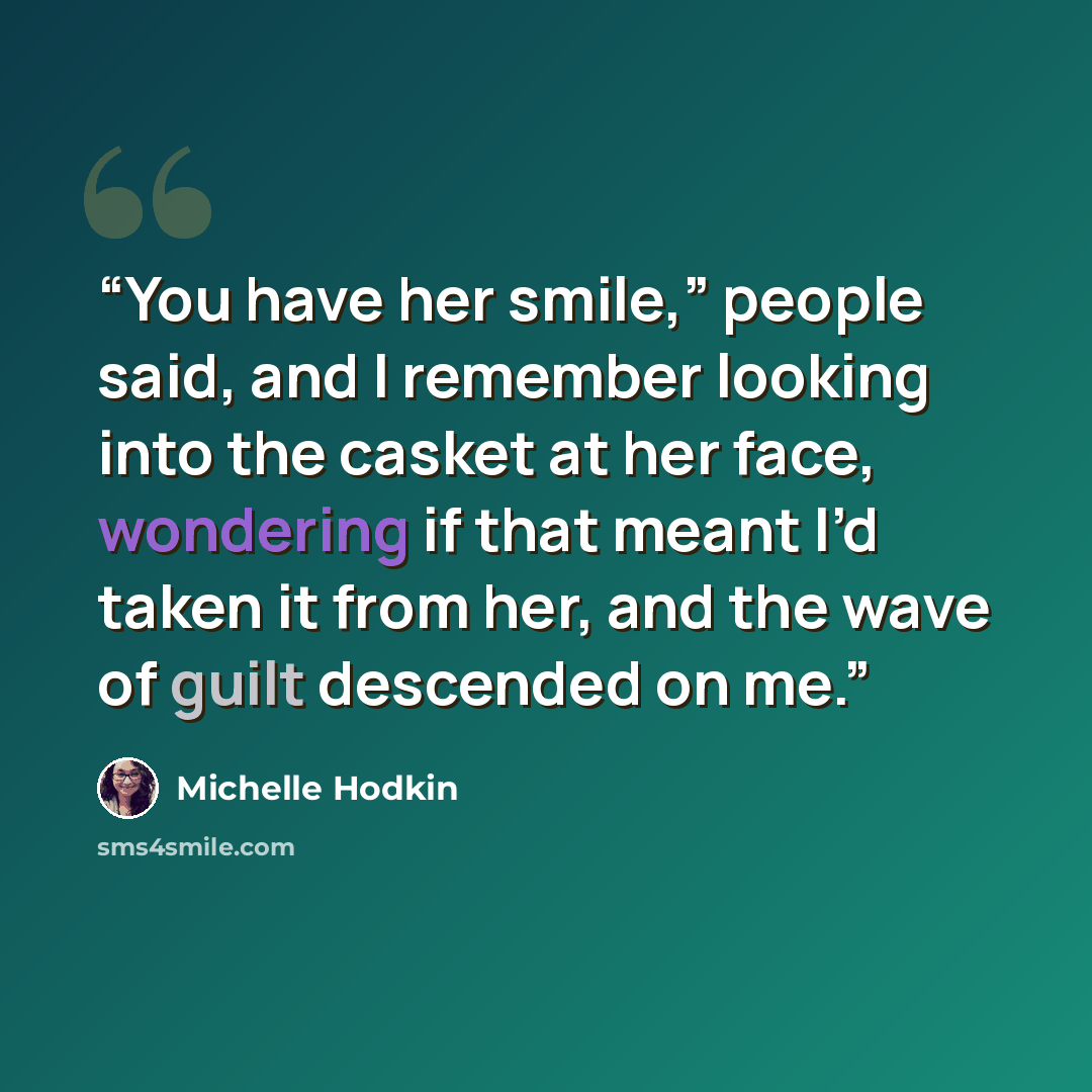 “You have her smile,” people said, and I remember looking into the casket at her face, wondering if that meant I’d taken it from her, and the wave of guilt descended on me.” quote by Michelle Hodkin