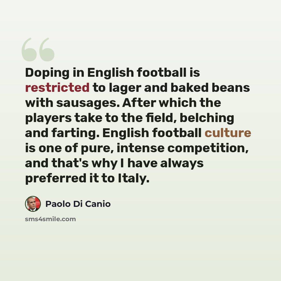 “Doping in English football is restricted to lager and baked beans with sausages. After which the players take to the field, belching and farting. English football culture is one of pure, intense competition, and that's why I have always preferred it to Italy.” quote by Paolo Di Canio
