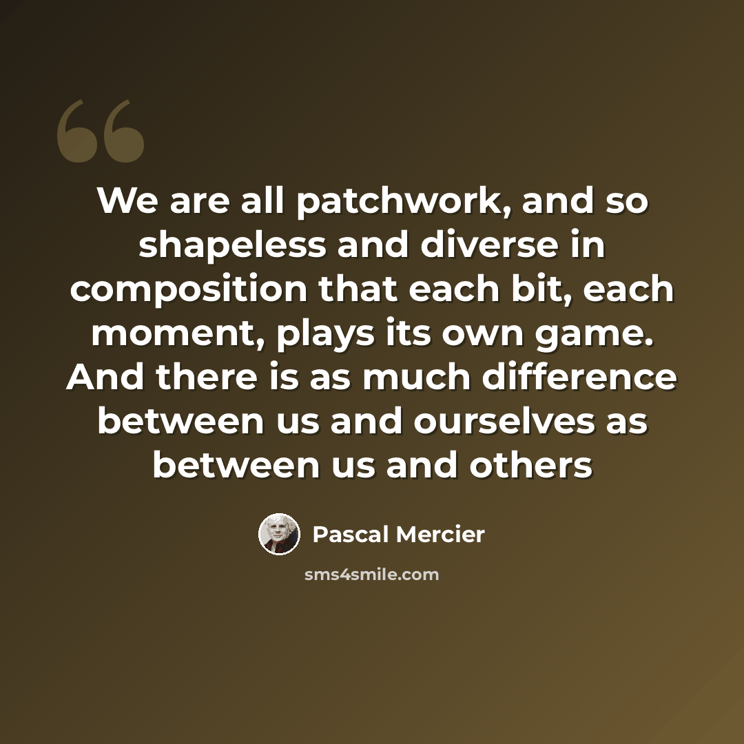 “We are all patchwork, and so shapeless and diverse in composition that each bit, each moment, plays its own game. And there is as much difference between us and ourselves as between us and others” quote by Pascal Mercier