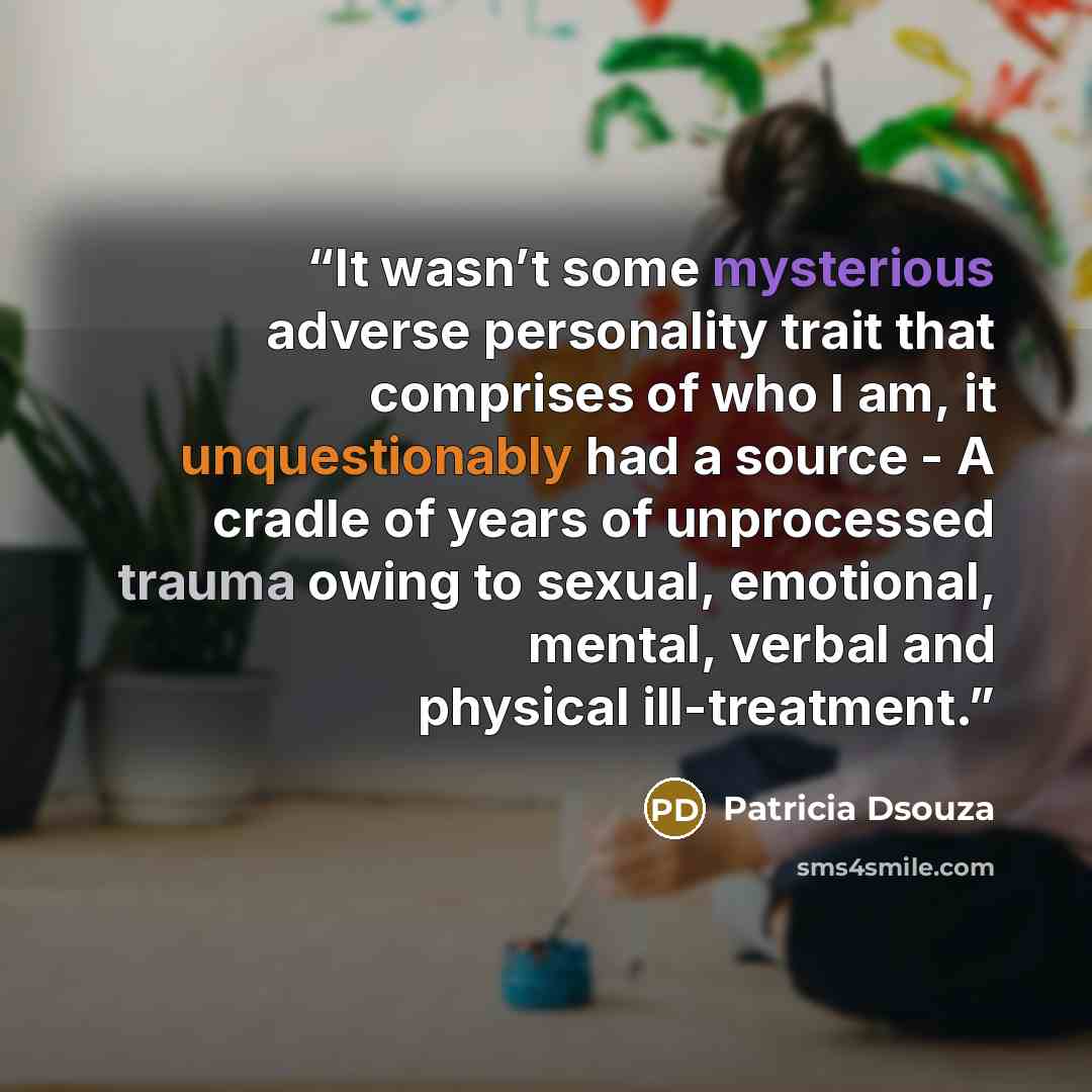 “It wasn’t some mysterious adverse personality trait that comprises of who I am, it unquestionably had a source - A cradle of years of unprocessed trauma owing to sexual, emotional, mental, verbal and physical ill-treatment.” quote by Patricia Dsouza
