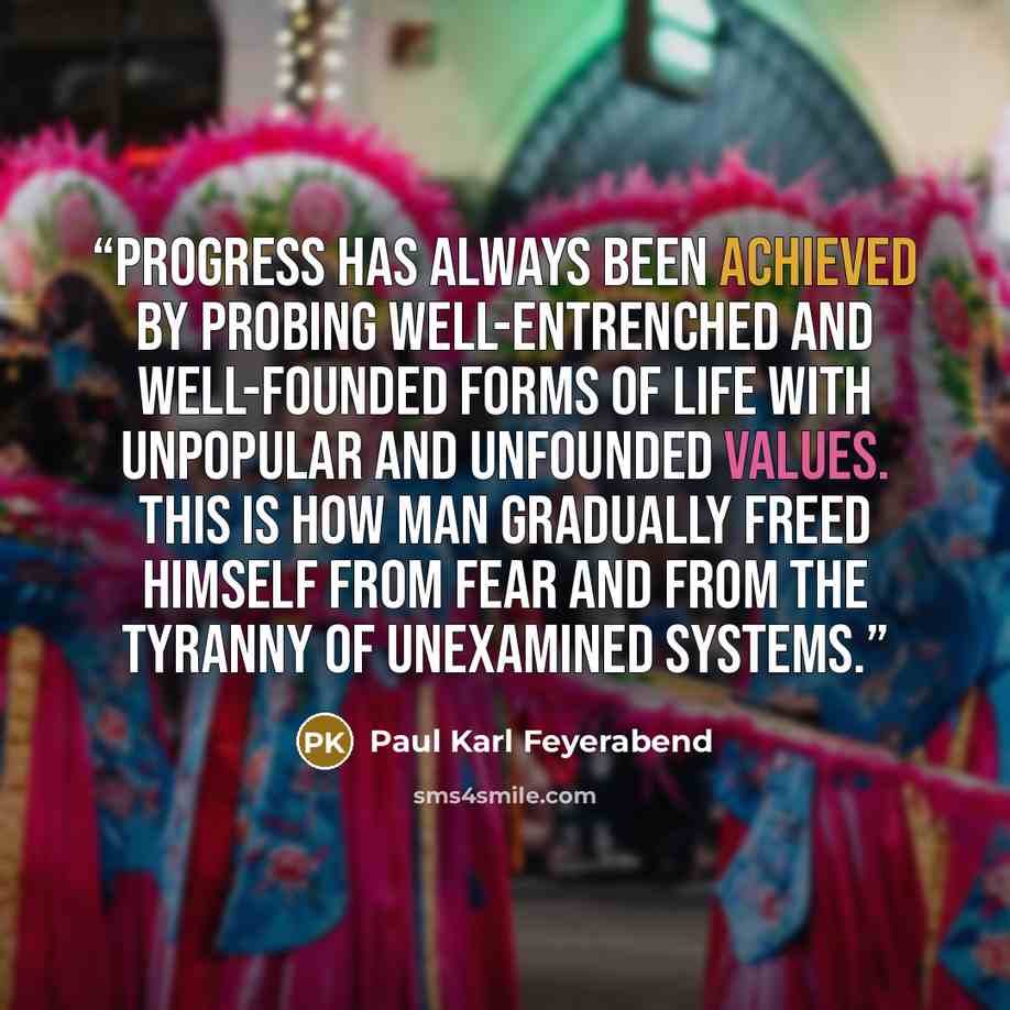 “Progress has always been achieved by probing well-entrenched and well-founded forms of life with unpopular and unfounded values. This is how man gradually freed himself from fear and from the tyranny of unexamined systems.” quote by Paul Karl Feyerabend