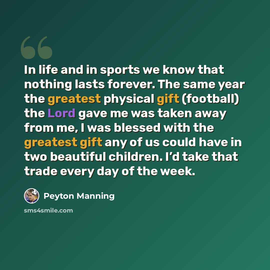 “In life and in sports we know that nothing lasts forever. The same year the greatest physical gift (football) the Lord gave me was taken away from me, I was blessed with the greatest gift any of us could have in two beautiful children. I’d take that trade every day of the week.” quote by Peyton Manning