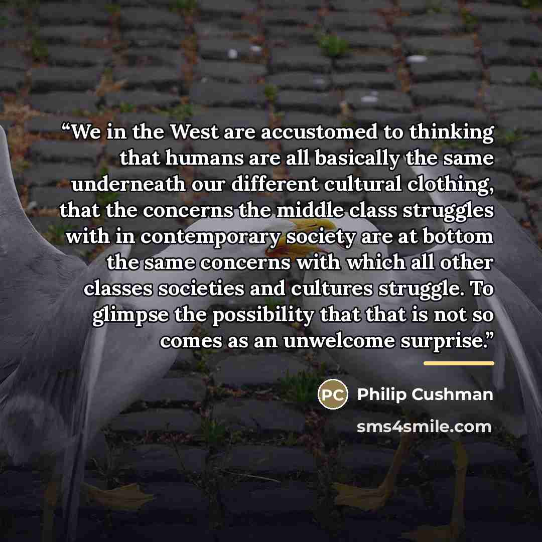 “We in the West are accustomed to thinking that humans are all basically the same underneath our different cultural clothing, that the concerns the middle class struggles with in contemporary society are at bottom the same concerns with which all other classes societies and cultures struggle. To…” quote by Philip Cushman