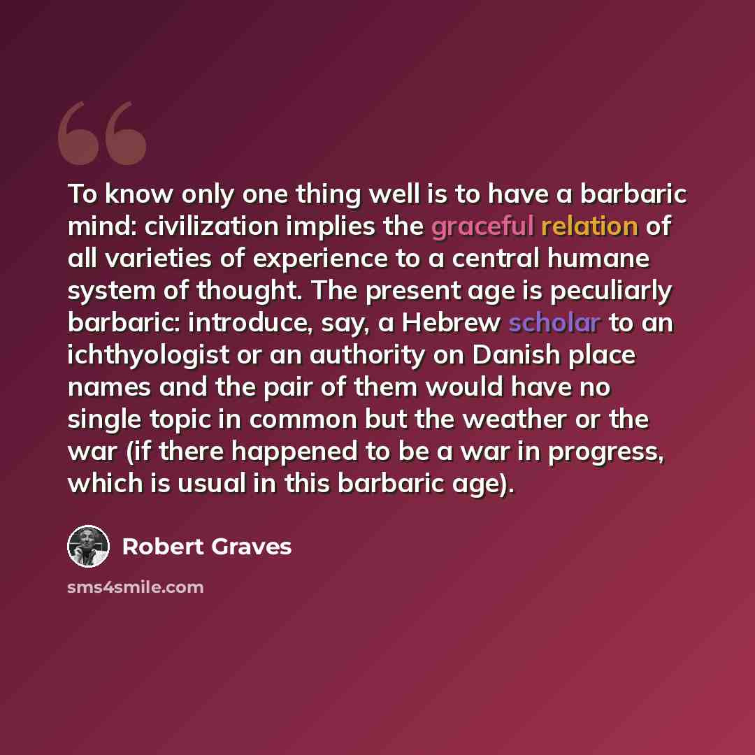 “To know only one thing well is to have a barbaric mind: civilization implies the graceful relation of all varieties of experience to a central humane system of thought. The present age is peculiarly barbaric: introduce, say, a Hebrew scholar to an ichthyologist or an authority on Danish place…” quote by Robert Graves