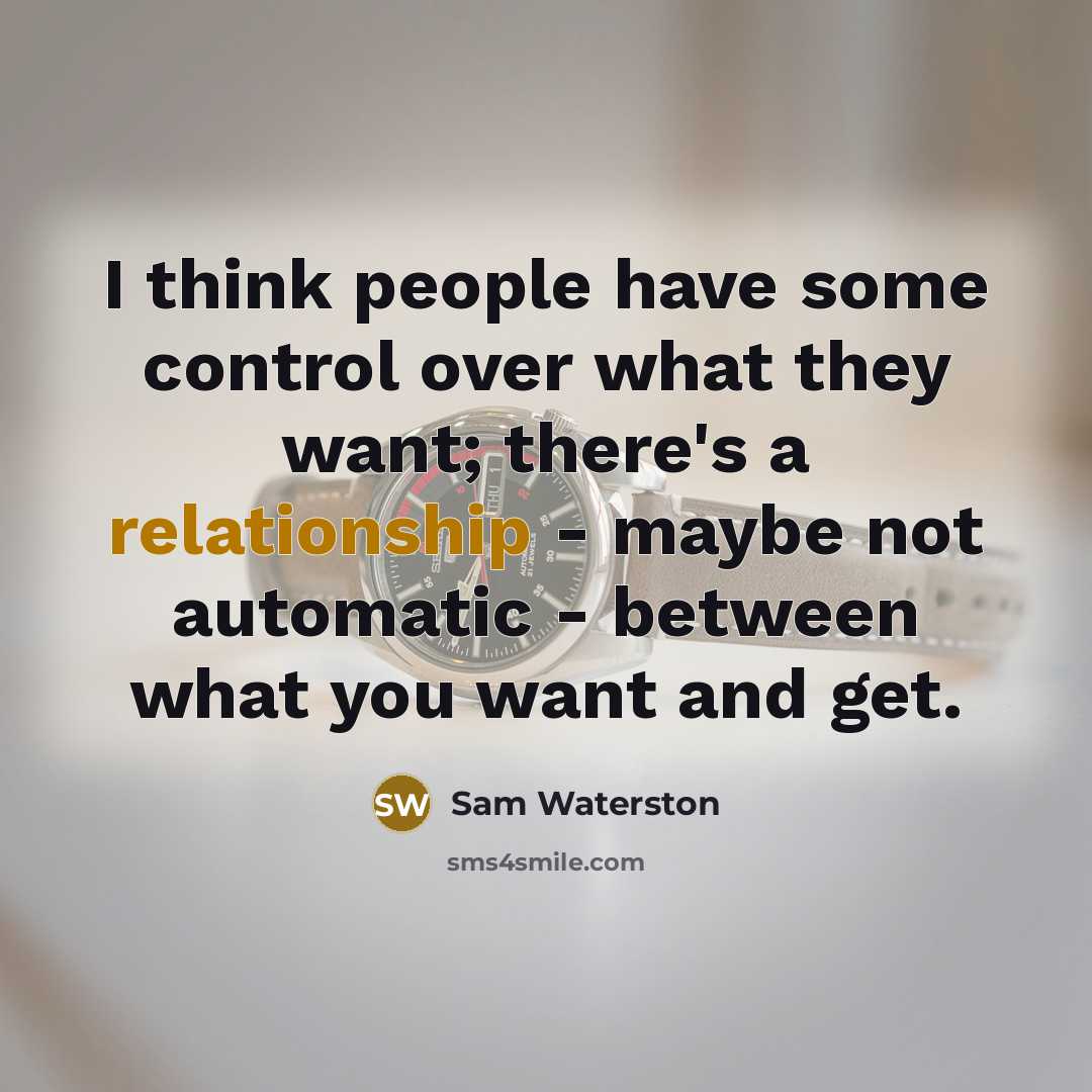 “I think people have some control over what they want; there's a relationship - maybe not automatic - between what you want and get.” quote by Sam Waterston