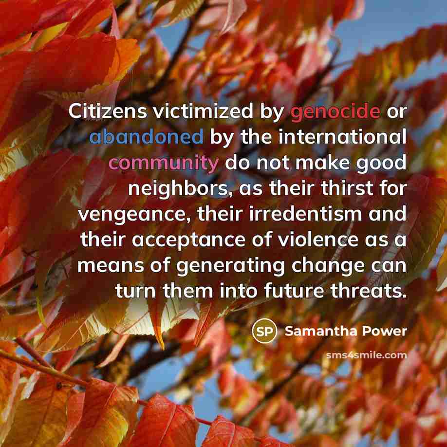 “Citizens victimized by genocide or abandoned by the international community do not make good neighbors, as their thirst for vengeance, their irredentism and their acceptance of violence as a means of generating change can turn them into future threats.” quote by Samantha Power