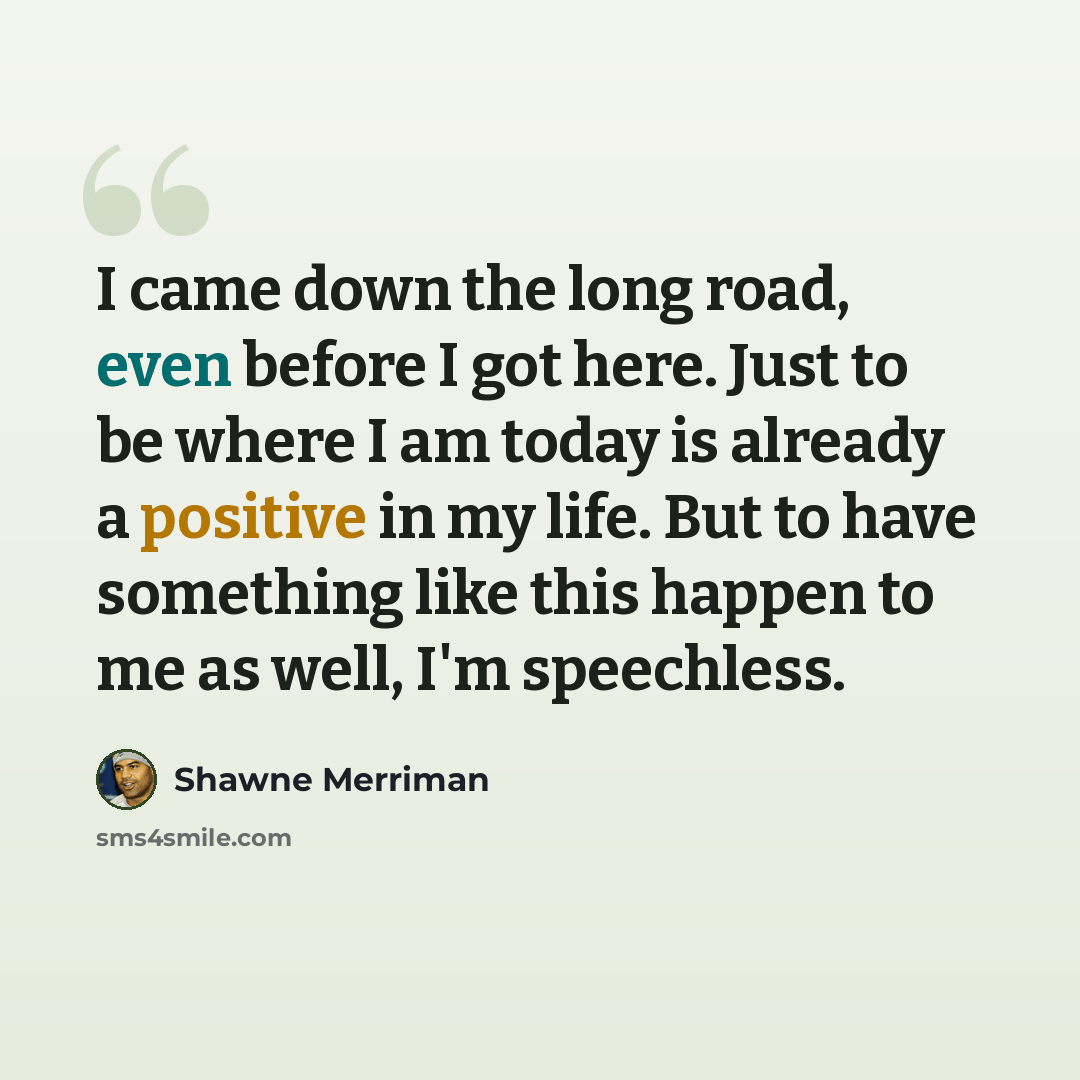 “I came down the long road, even before I got here. Just to be where I am today is already a positive in my life. But to have something like this happen to me as well, I'm speechless.” quote by Shawne Merriman