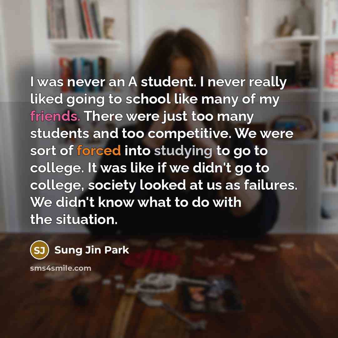 “I was never an A student. I never really liked going to school like many of my friends. There were just too many students and too competitive. We were sort of forced into studying to go to college. It was like if we didn't go to college, society looked at us as failures. We didn't know what to do…” quote by Sung Jin Park