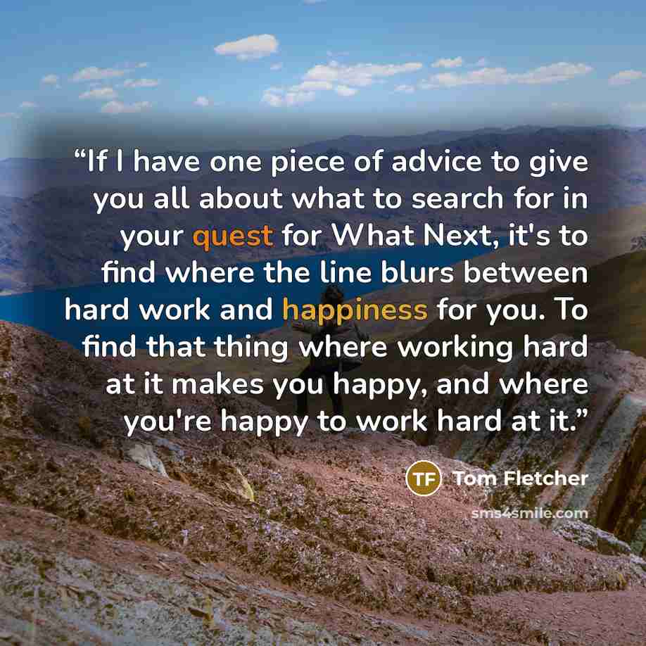 “If I have one piece of advice to give you all about what to search for in your quest for What Next, it's to find where the line blurs between hard work and happiness for you. To find that thing where working hard at it makes you happy, and where you're happy to work hard at it.” quote by Tom Fletcher