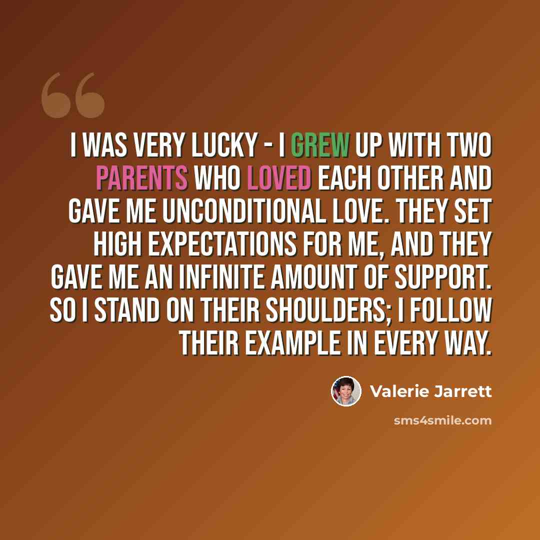“I was very lucky - I grew up with two parents who loved each other and gave me unconditional love. They set high expectations for me, and they gave me an infinite amount of support. So I stand on their shoulders; I follow their example in every way.” quote by Valerie Jarrett
