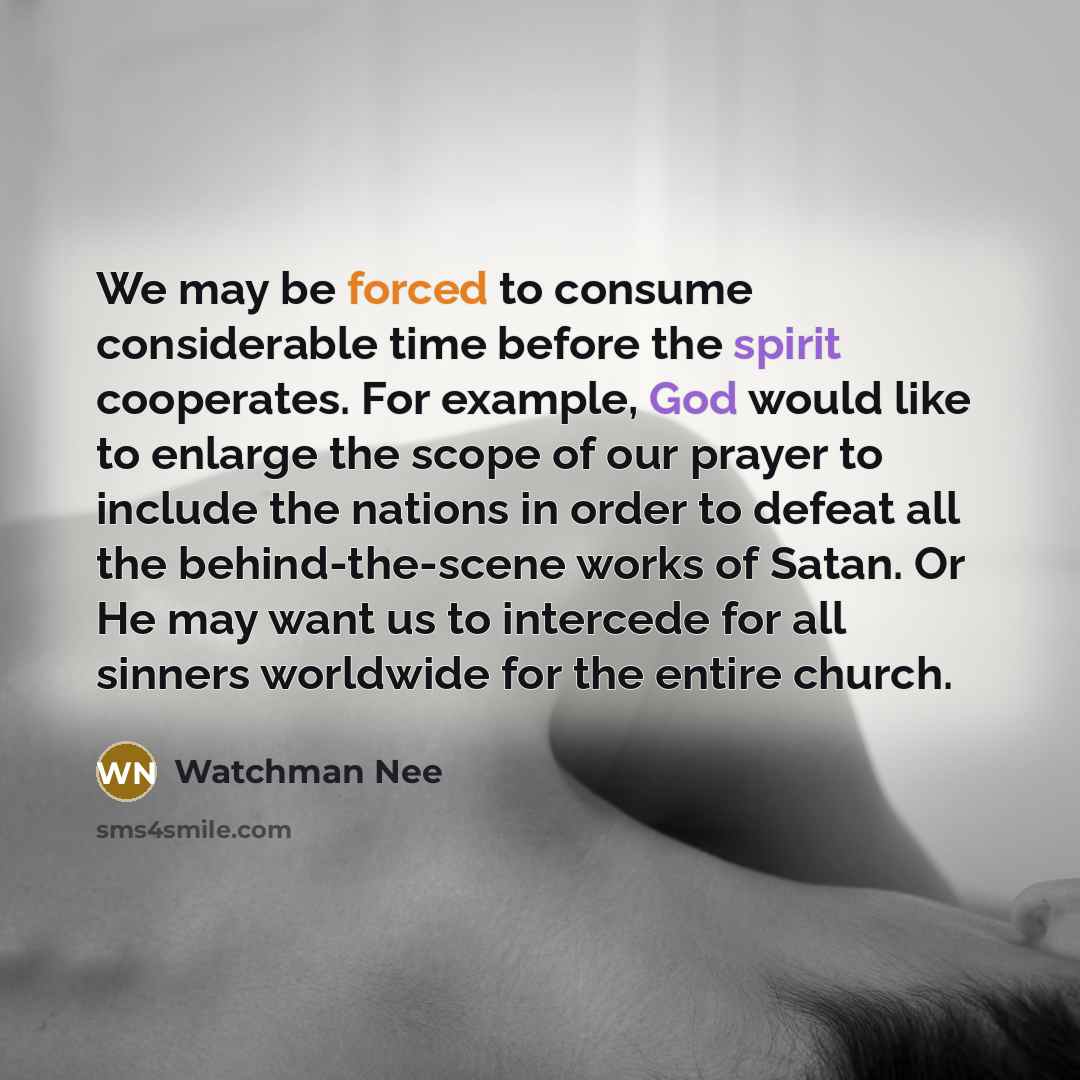 “We may be forced to consume considerable time before the spirit cooperates. For example, God would like to enlarge the scope of our prayer to include the nations in order to defeat all the behind-the-scene works of Satan. Or He may want us to intercede for all sinners worldwide for the entire…” quote by Watchman Nee