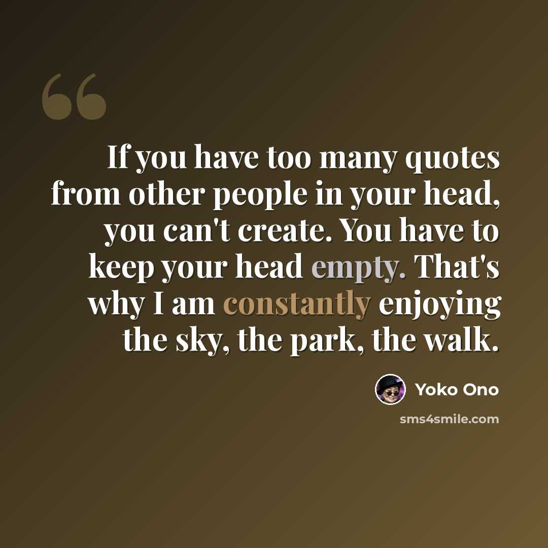 “If you have too many quotes from other people in your head, you can't create. You have to keep your head empty. That's why I am constantly enjoying the sky, the park, the walk.” quote by Yoko Ono