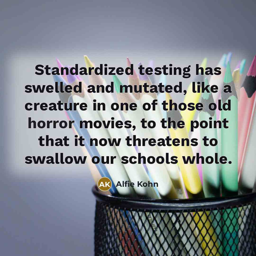 “Standardized testing has swelled and mutated, like a creature in one of those old horror movies, to the point that it now threatens to swallow our schools whole.” quote by Alfie Kohn