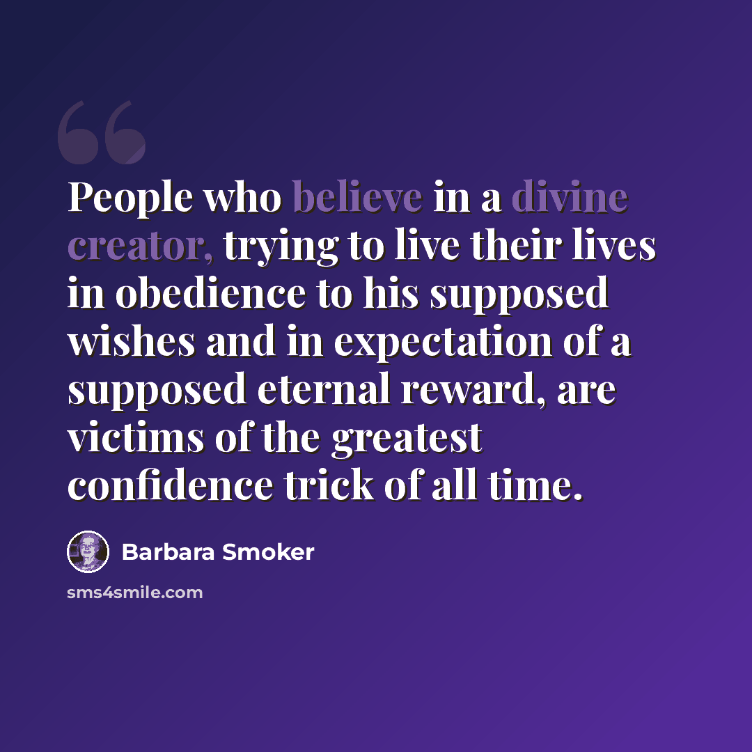 “People who believe in a divine creator, trying to live their lives in obedience to his supposed wishes and in expectation of a supposed eternal reward, are victims of the greatest confidence trick of all time.” quote by Barbara Smoker