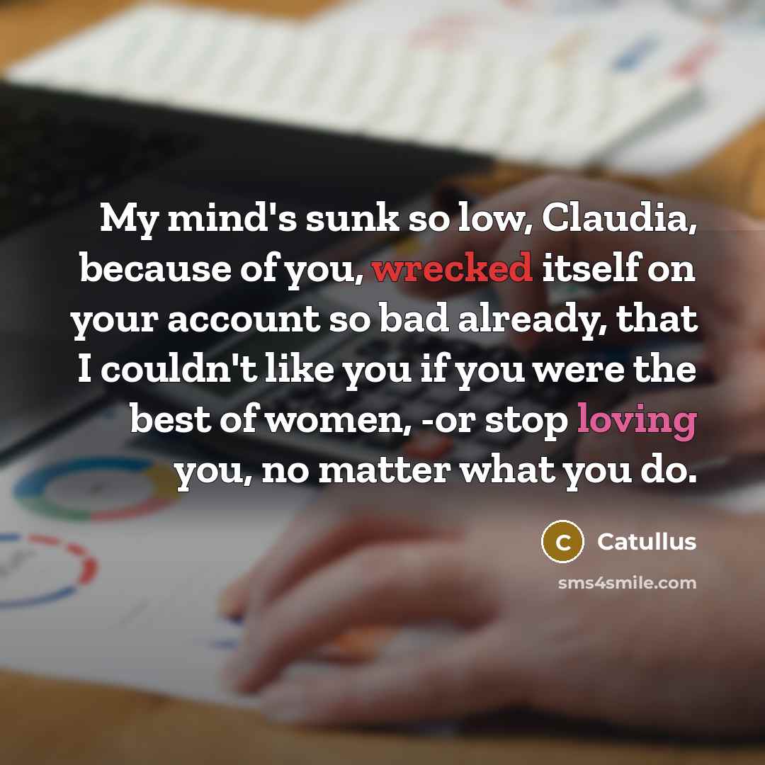 “My mind's sunk so low, Claudia, because of you, wrecked itself on your account so bad already, that I couldn't like you if you were the best of women, -or stop loving you, no matter what you do.” quote by Catullus