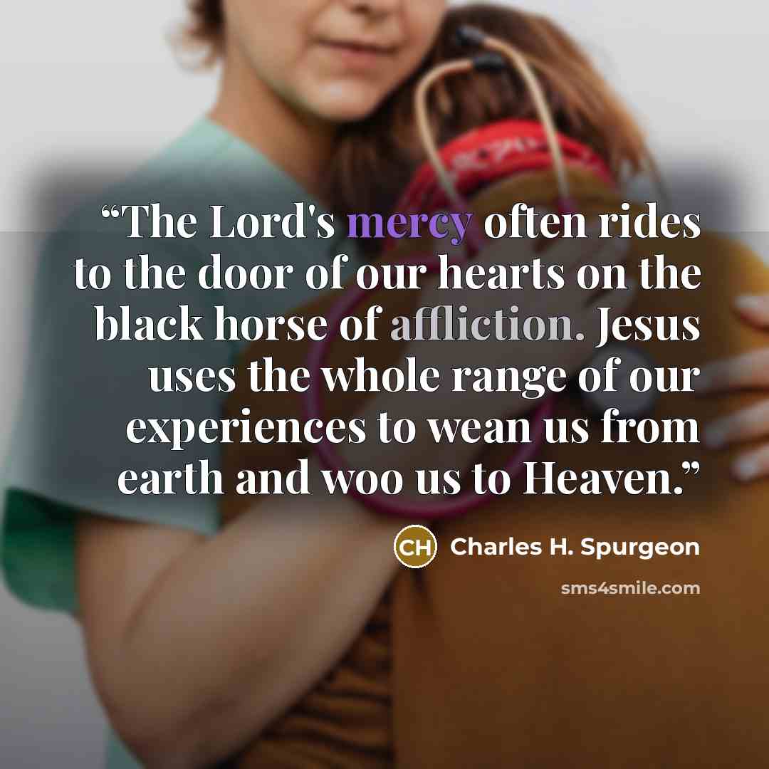 “The Lord's mercy often rides to the door of our hearts on the black horse of affliction. Jesus uses the whole range of our experiences to wean us from earth and woo us to Heaven.” quote by Charles H. Spurgeon