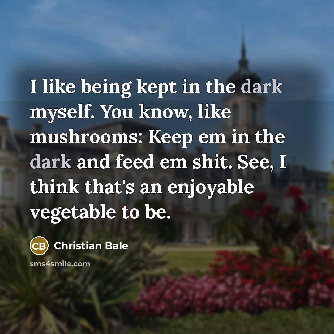 “I like being kept in the dark myself. You know, like mushrooms: Keep em in the dark and feed em shit. See, I think that's an enjoyable vegetable to be.” quote by Christian Bale