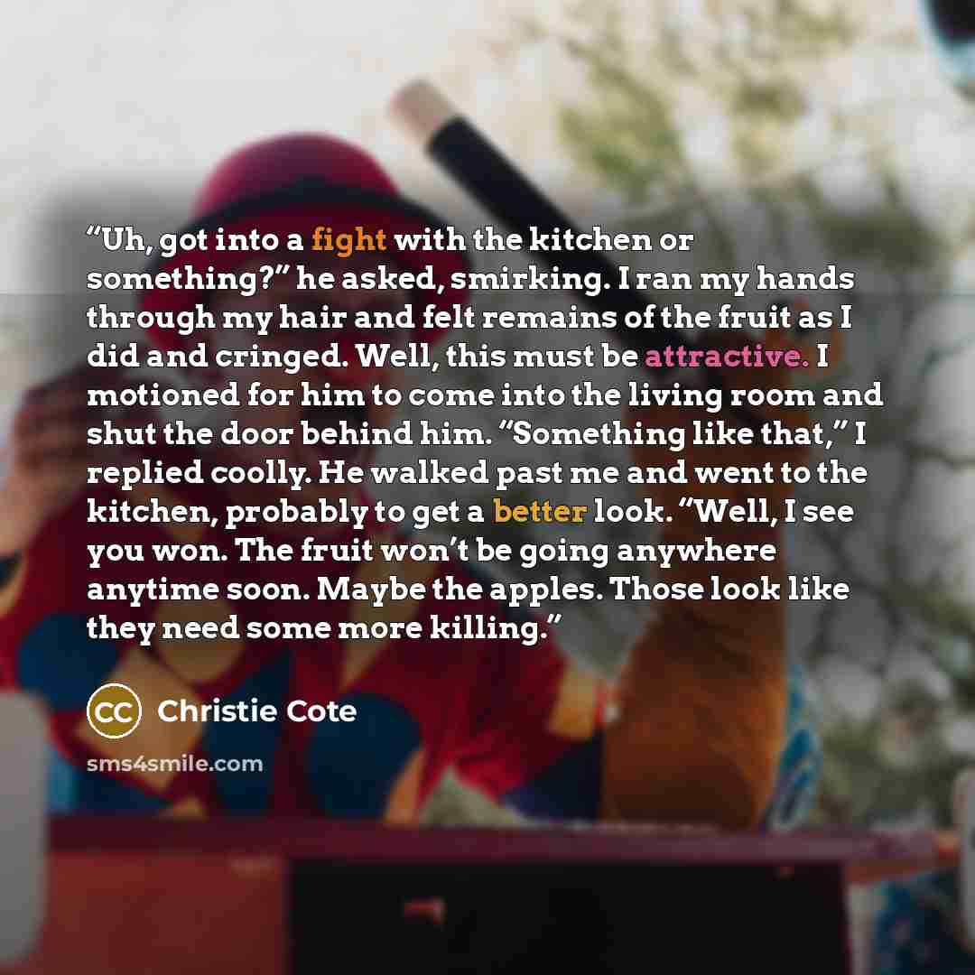 “Uh, got into a fight with the kitchen or something?” he asked, smirking. I ran my hands through my hair and felt remains of the fruit as I did and cringed. Well, this must be attractive. I motioned for him to come into the living room and shut the door behind him. “Something like that,” I replied…” quote by Christie Cote