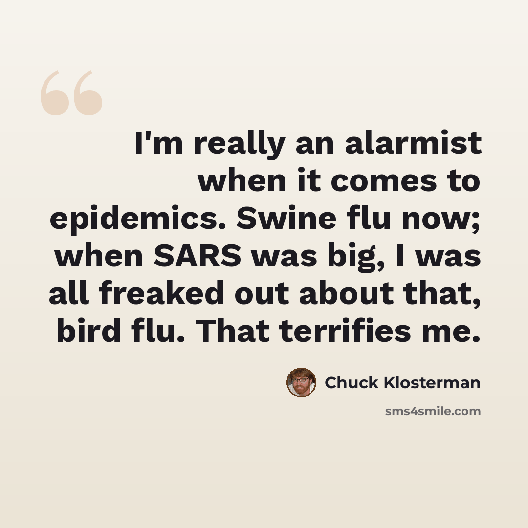 “I'm really an alarmist when it comes to epidemics. Swine flu now; when SARS was big, I was all freaked out about that, bird flu. That terrifies me.” quote by Chuck Klosterman